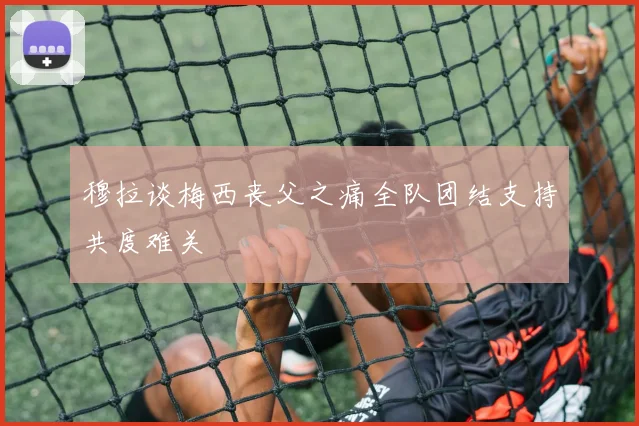 穆拉谈梅西丧父之痛全队团结支持共度难关