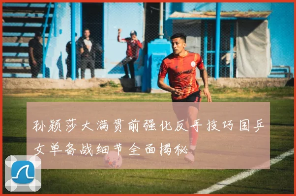 孙颖莎大满贯前强化反手技巧国乒女单备战细节全面揭秘