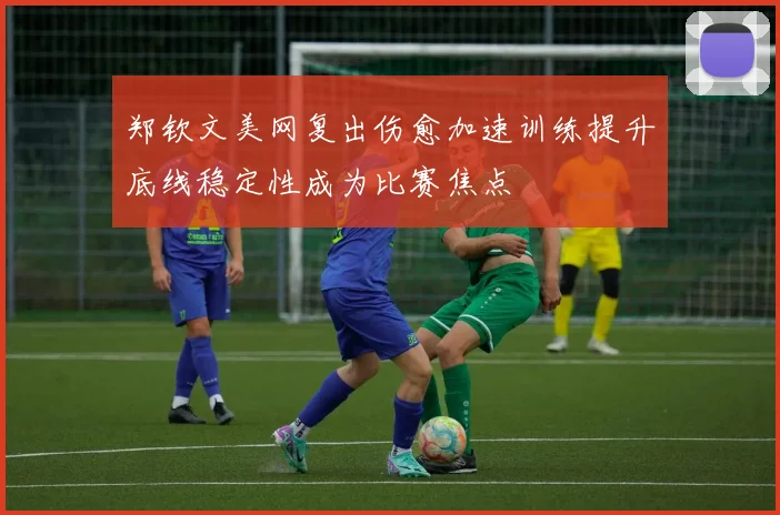 郑钦文美网复出伤愈加速训练提升底线稳定性成为比赛焦点