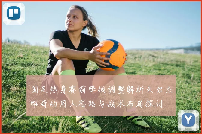 国足热身赛前锋线调整解析久尔杰维奇的用人思路与战术布局探讨