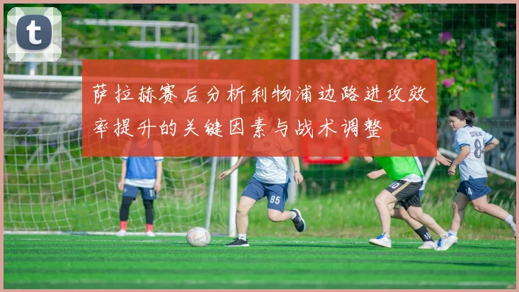 萨拉赫赛后分析利物浦边路进攻效率提升的关键因素与战术调整